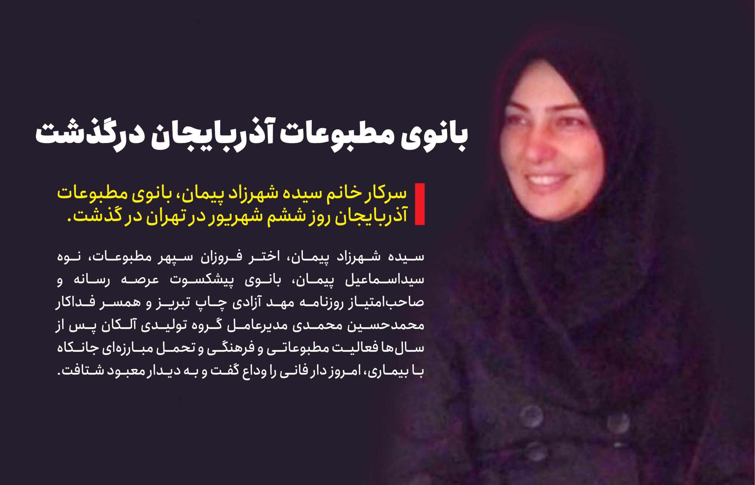 به گزارش خبرانرژی: سیده شهرزاد پیمان، اختر فروزان سپهر مطبوعات، نوه سیداسماعیل پیمان، بانوی پیشکسوت عرصه رسانه و صاحب‌امتیاز روزنامه مهد آزادی چاپ تبریز و همسر فداکار محمدحسین محمدی مدیرعامل گروه تولیدی آلکان پس از سال‌ها فعالیت مطبوعاتی و فرهنگی و تحمل مبارزه‌ای جانکاه با بیماری، امروز دار فانی را وداع گفت و به دیدار معبود شتافت.